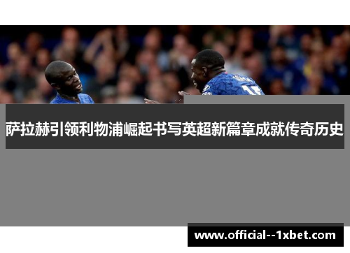 萨拉赫引领利物浦崛起书写英超新篇章成就传奇历史