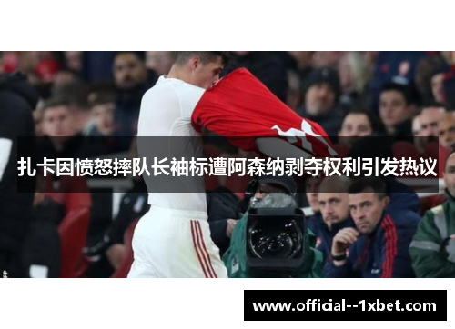 扎卡因愤怒摔队长袖标遭阿森纳剥夺权利引发热议